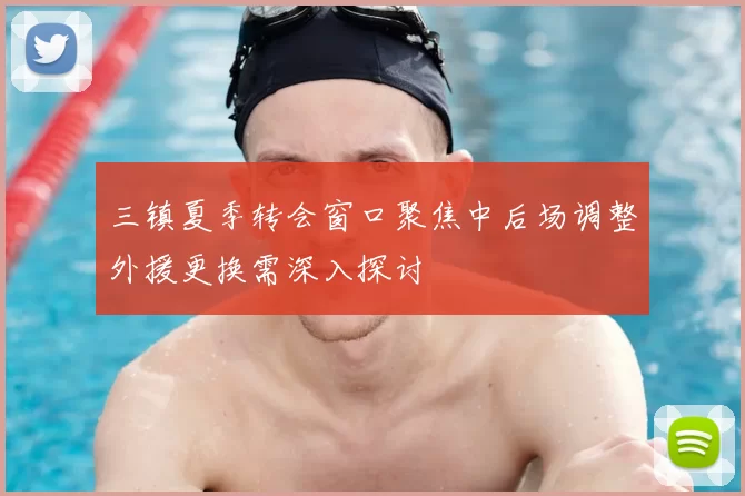 三镇夏季转会窗口聚焦中后场调整外援更换需深入探讨