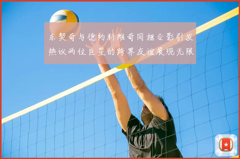 东契奇与德约科维奇同框合影引发热议两位巨星的跨界友谊展现无限魅力