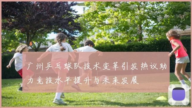 广州乒乓球队技术变革引发热议助力竞技水平提升与未来发展
