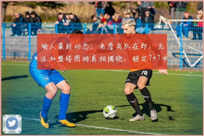湖人最新动态:老詹离队在即,无法加盟塔图姆真相揭晓,锁定7+7中锋目标_米西_勒布朗·詹姆斯_1