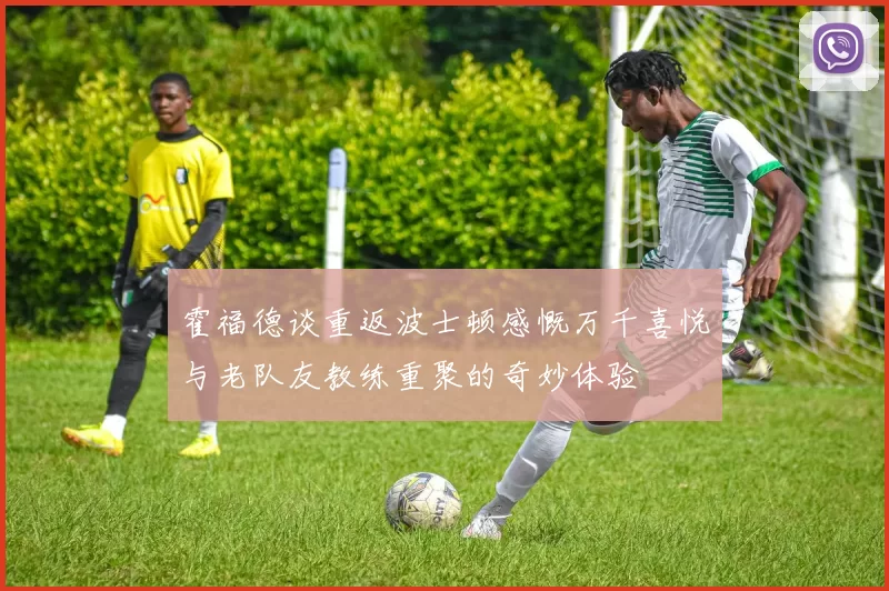 霍福德谈重返波士顿感慨万千喜悦与老队友教练重聚的奇妙体验