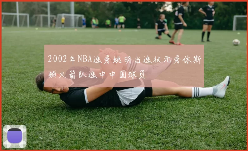 2002年NBA选秀姚明当选状元秀休斯顿火箭队选中中国球员