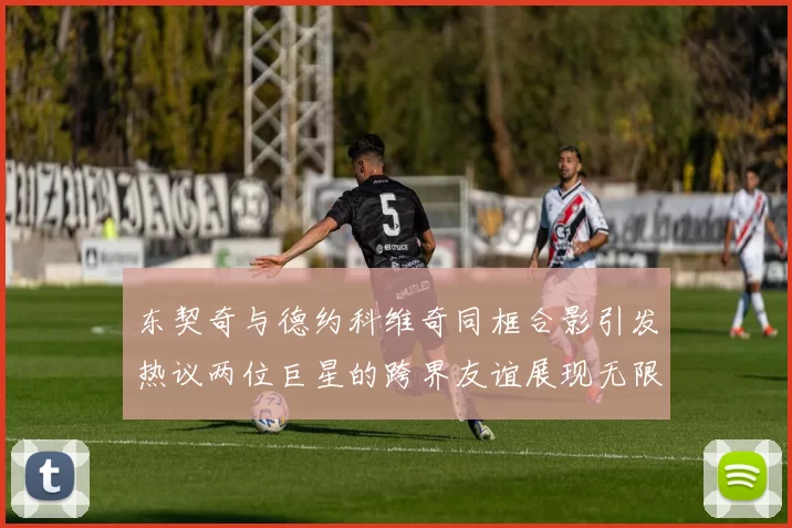 东契奇与德约科维奇同框合影引发热议两位巨星的跨界友谊展现无限魅力
