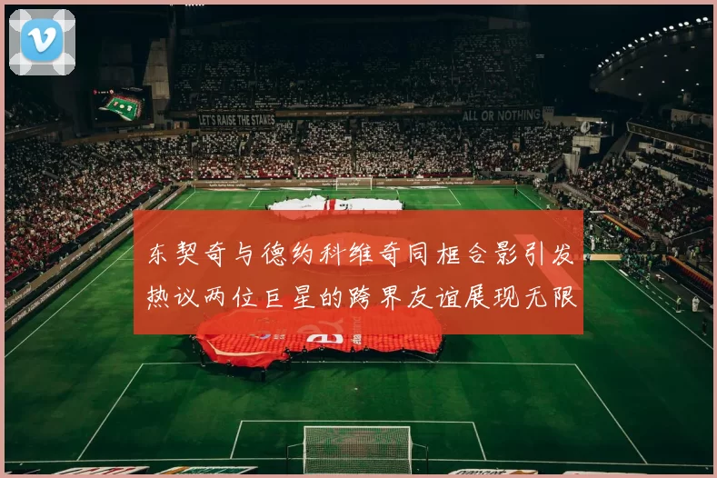 东契奇与德约科维奇同框合影引发热议两位巨星的跨界友谊展现无限魅力