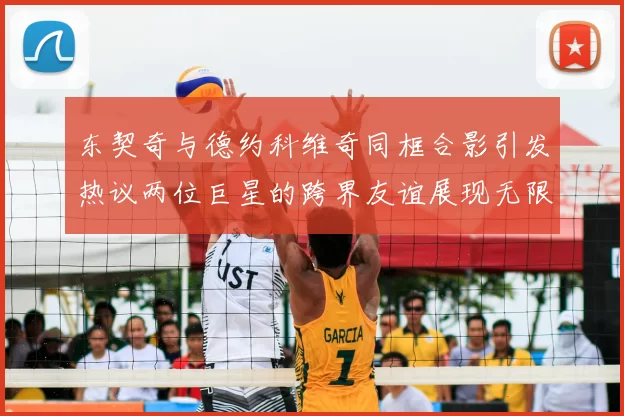 东契奇与德约科维奇同框合影引发热议两位巨星的跨界友谊展现无限魅力