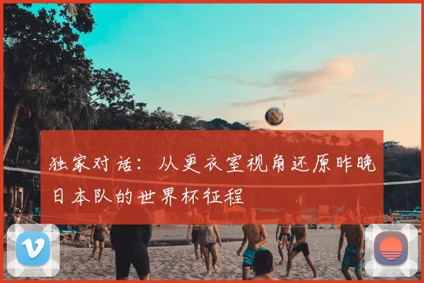 独家对话：从更衣室视角还原昨晚日本队的世界杯征程