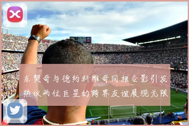 东契奇与德约科维奇同框合影引发热议两位巨星的跨界友谊展现无限魅力