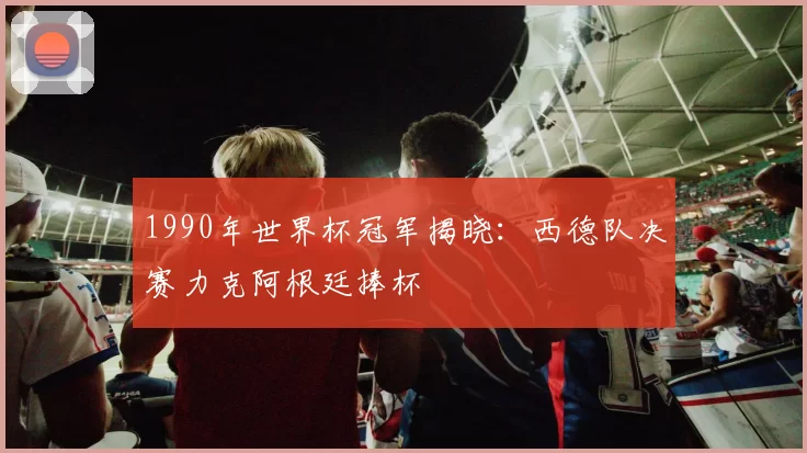 1990年世界杯冠军揭晓:西德队决赛力克阿根廷捧杯