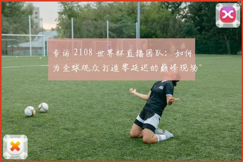 专访 2108 世界杯直播团队:如何为全球观众打造零延迟的巅峰现场?