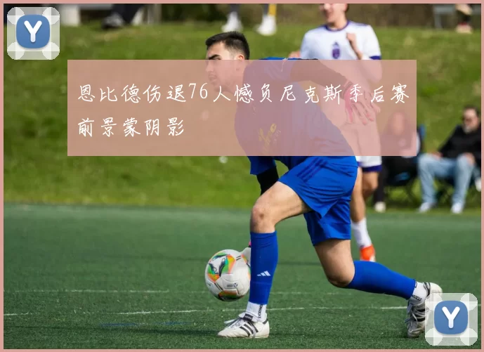 恩比德伤退76人憾负尼克斯季后赛前景蒙阴影