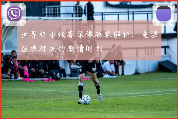 世界杯小组赛录像独家解析:重温经典对决的激情时刻