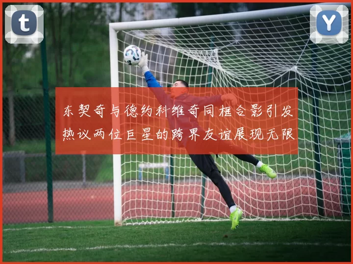 东契奇与德约科维奇同框合影引发热议两位巨星的跨界友谊展现无限魅力