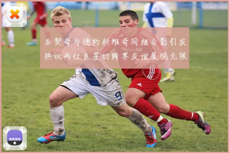 东契奇与德约科维奇同框合影引发热议两位巨星的跨界友谊展现无限魅力