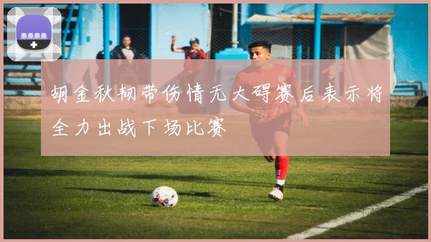 胡金秋韧带伤情无大碍赛后表示将全力出战下场比赛