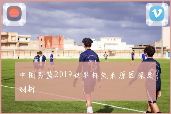 中国男篮2019世界杯失利原因深度剖析