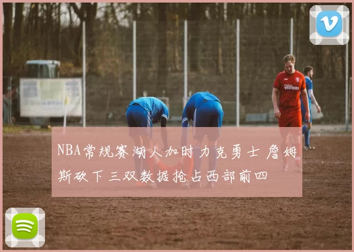 NBA常规赛湖人加时力克勇士 詹姆斯砍下三双数据抢占西部前四