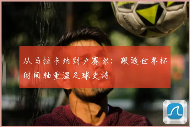 从马拉卡纳到卢赛尔：跟随世界杯时间轴重温足球史诗