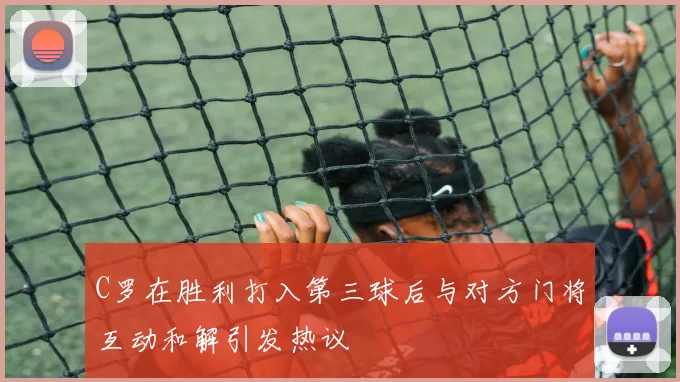 C罗在胜利打入第三球后与对方门将互动和解引发热议