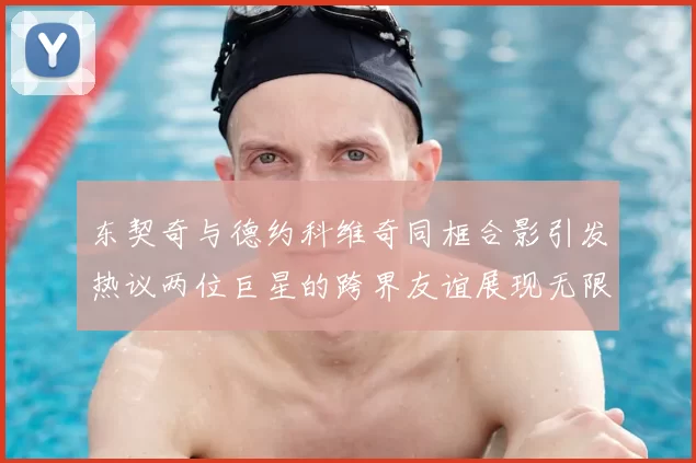 东契奇与德约科维奇同框合影引发热议两位巨星的跨界友谊展现无限魅力