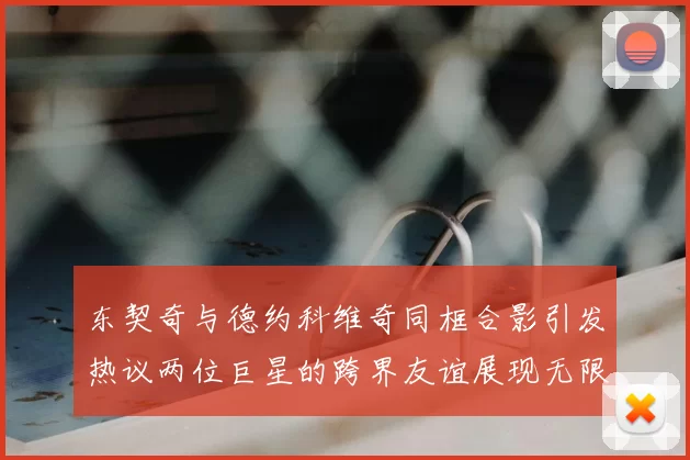 东契奇与德约科维奇同框合影引发热议两位巨星的跨界友谊展现无限魅力