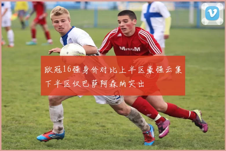 欧冠16强身价对比上半区豪强云集下半区仅巴萨阿森纳突出