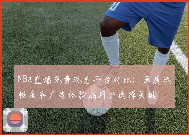 NBA直播免费观看平台对比：画质流畅度和广告体验成用户选择关键