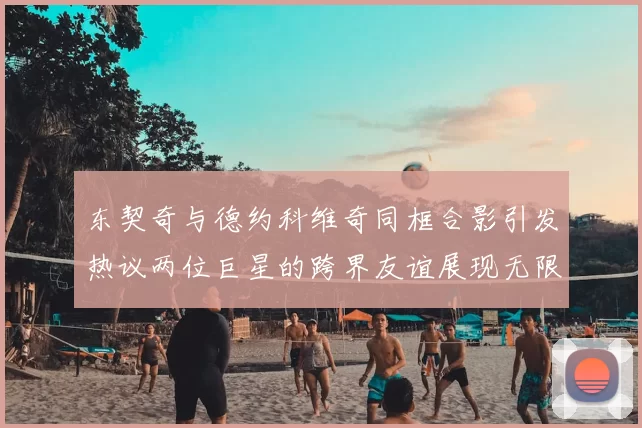 东契奇与德约科维奇同框合影引发热议两位巨星的跨界友谊展现无限魅力