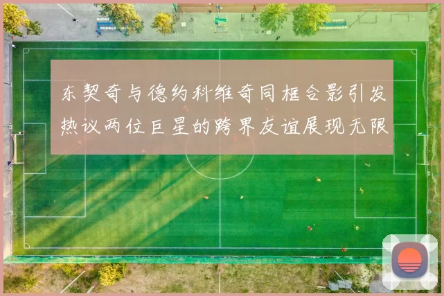 东契奇与德约科维奇同框合影引发热议两位巨星的跨界友谊展现无限魅力