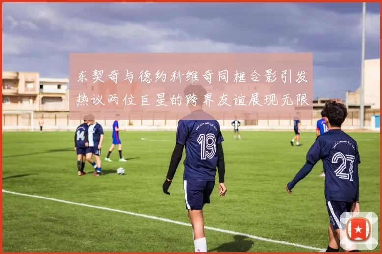 东契奇与德约科维奇同框合影引发热议两位巨星的跨界友谊展现无限魅力