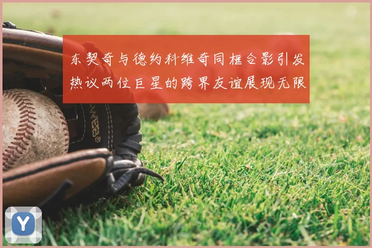 东契奇与德约科维奇同框合影引发热议两位巨星的跨界友谊展现无限魅力