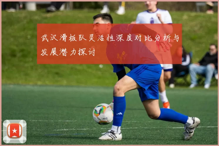 武汉滑板队灵活性深度对比分析与发展潜力探讨