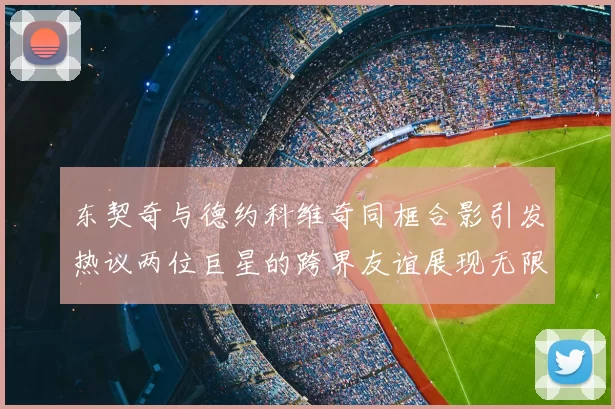 东契奇与德约科维奇同框合影引发热议两位巨星的跨界友谊展现无限魅力