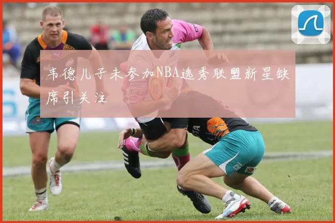韦德儿子未参加NBA选秀联盟新星缺席引关注