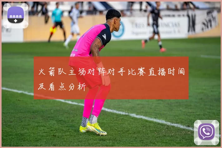 火箭队主场对阵对手比赛直播时间及看点分析