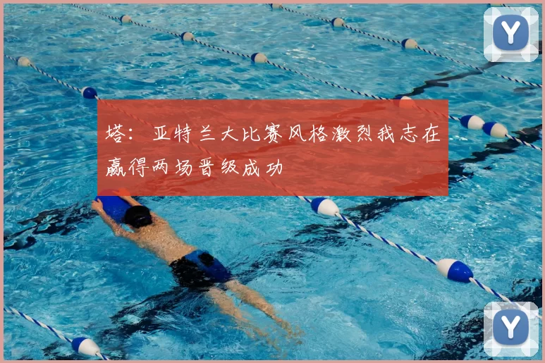 塔：亚特兰大比赛风格激烈我志在赢得两场晋级成功