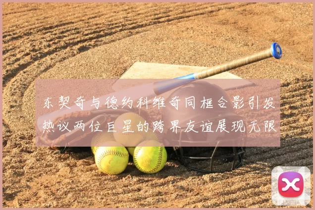 东契奇与德约科维奇同框合影引发热议两位巨星的跨界友谊展现无限魅力