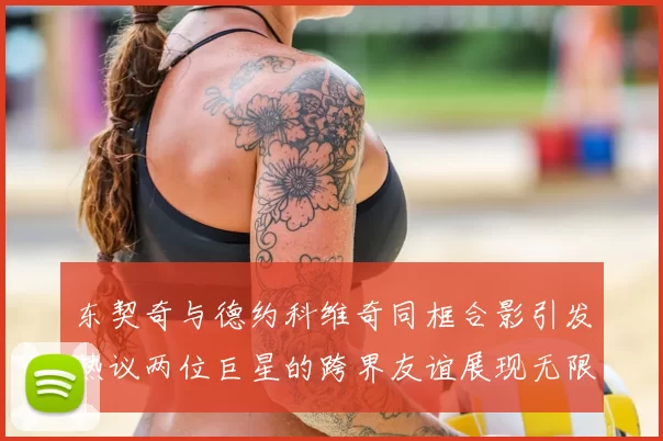 东契奇与德约科维奇同框合影引发热议两位巨星的跨界友谊展现无限魅力