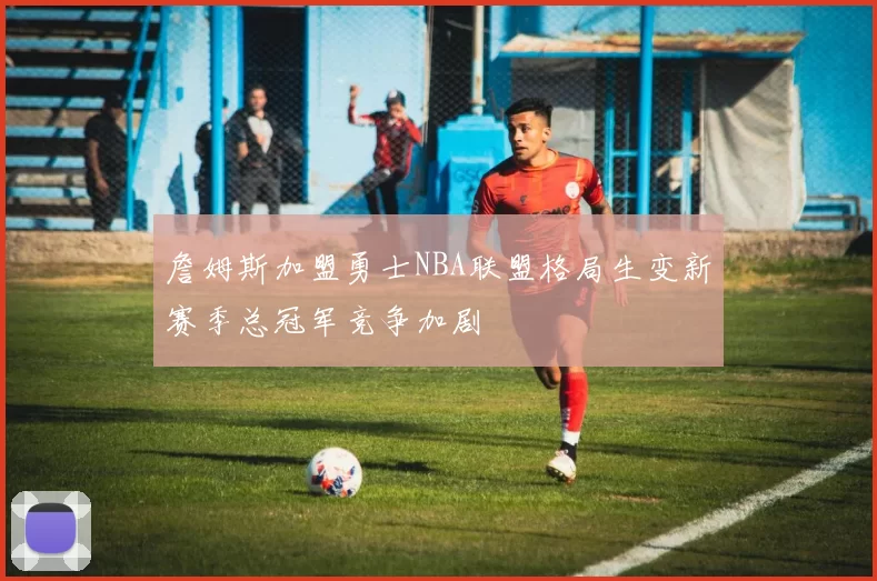 詹姆斯加盟勇士NBA联盟格局生变新赛季总冠军竞争加剧