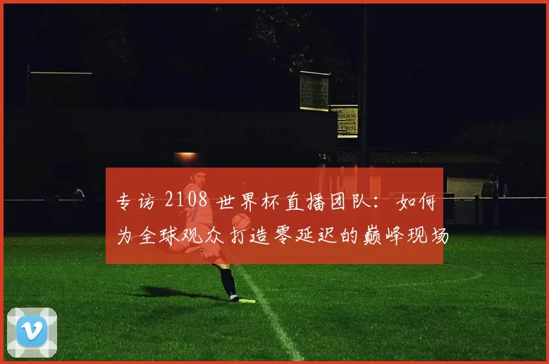 专访 2108 世界杯直播团队:如何为全球观众打造零延迟的巅峰现场?
