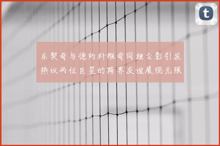 东契奇与德约科维奇同框合影引发热议两位巨星的跨界友谊展现无限魅力