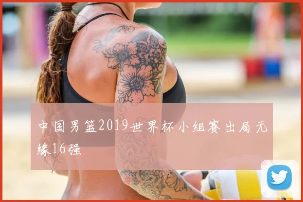 中国男篮2019世界杯小组赛出局无缘16强