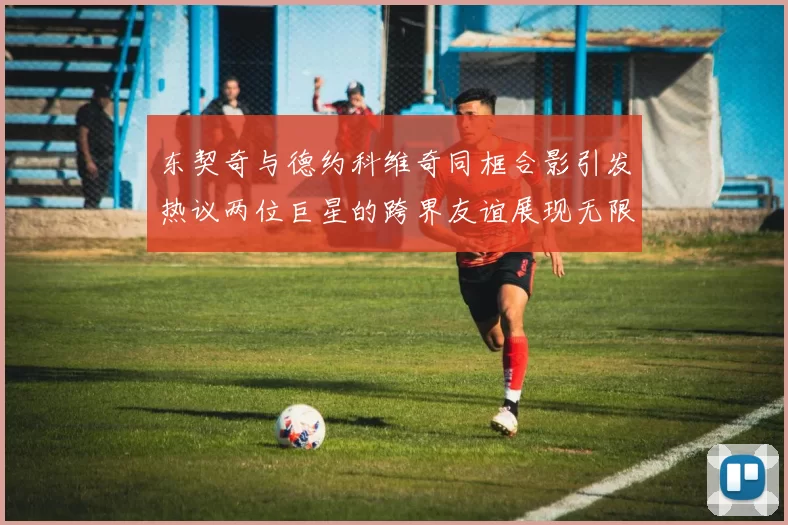 东契奇与德约科维奇同框合影引发热议两位巨星的跨界友谊展现无限魅力