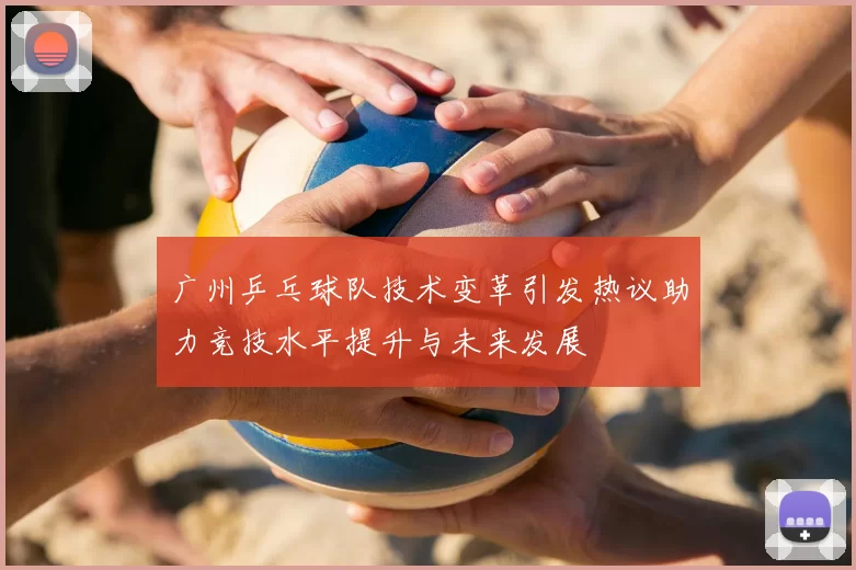 广州乒乓球队技术变革引发热议助力竞技水平提升与未来发展