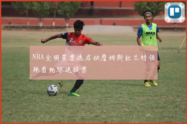 NBA全明星票选启动詹姆斯杜兰特领跑首轮球迷投票