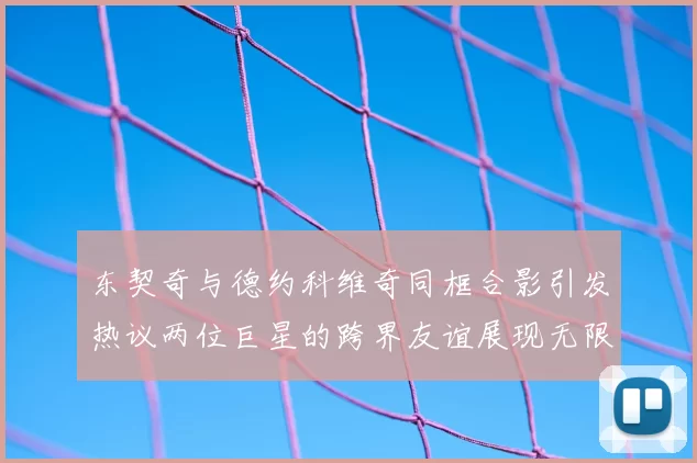 东契奇与德约科维奇同框合影引发热议两位巨星的跨界友谊展现无限魅力