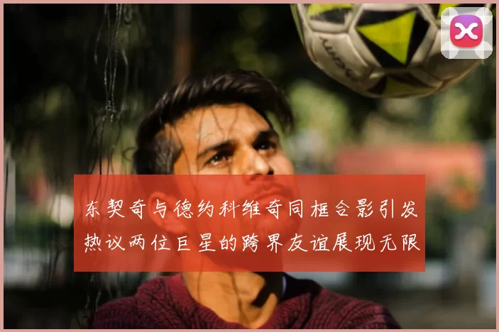东契奇与德约科维奇同框合影引发热议两位巨星的跨界友谊展现无限魅力