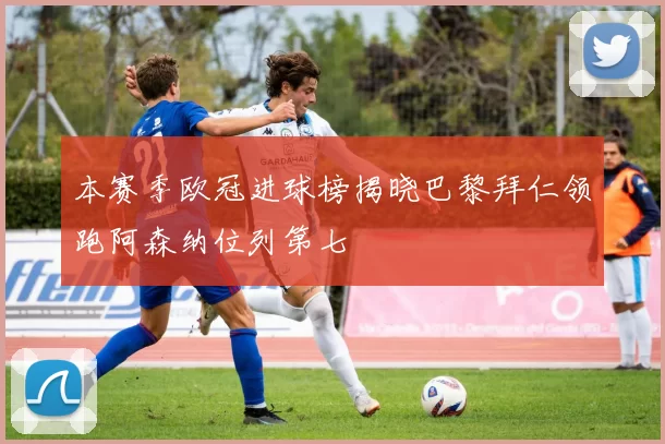 本赛季欧冠进球榜揭晓巴黎拜仁领跑阿森纳位列第七