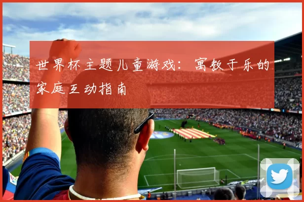 世界杯主题儿童游戏：寓教于乐的家庭互动指南