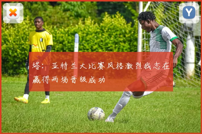 塔：亚特兰大比赛风格激烈我志在赢得两场晋级成功