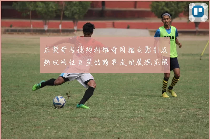东契奇与德约科维奇同框合影引发热议两位巨星的跨界友谊展现无限魅力
